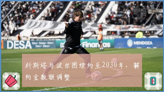 科斯塔与波尔图续约至2030年，解约金数额调整