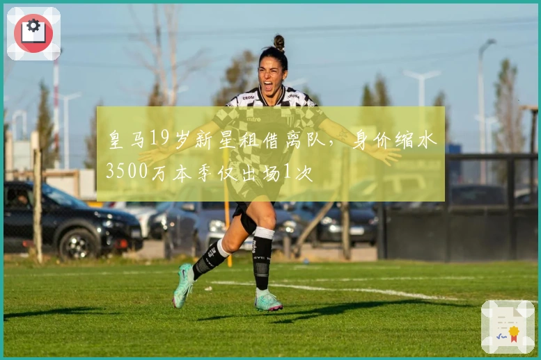 皇马19岁新星租借离队,身价缩水3500万本季仅出场1次