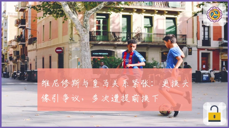 维尼修斯与皇马关系紧张：更换头像引争议，多次遭提前换下