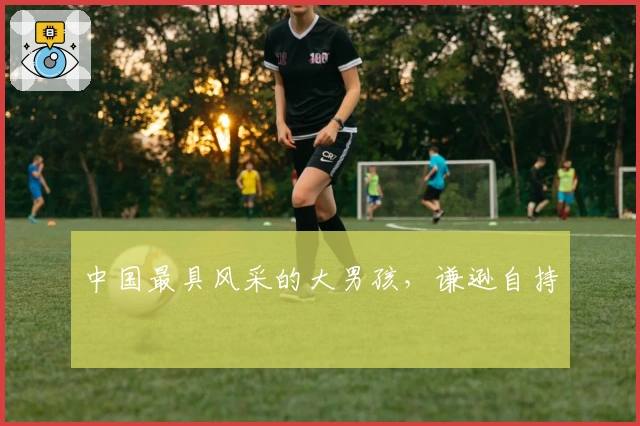 中国最具风采的大男孩，谦逊自持