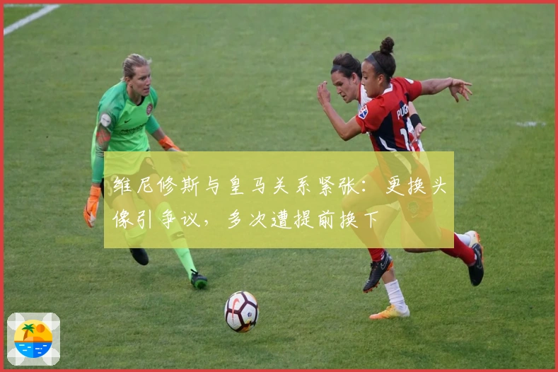 维尼修斯与皇马关系紧张：更换头像引争议，多次遭提前换下